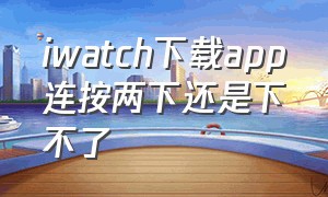 iwatch下载app连按两下还是下不了