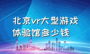 北京vr大型游戏体验馆多少钱