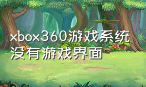 xbox360游戏系统没有游戏界面（xbox360没有游戏了）