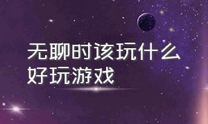 无聊时该玩什么好玩游戏（无聊的时候建议玩什么游戏）