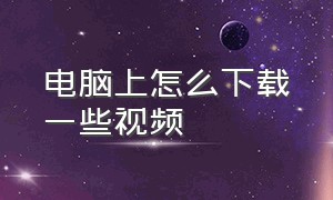 电脑上怎么下载一些视频（怎么在电脑里面下载视频）