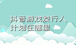 抖音游戏发行人计划在哪里