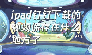 ipad钉钉下载的视频保存在什么地方了（苹果手机钉钉下载的视频保存在哪）