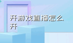 开游戏直播怎么开（怎样去开游戏直播）