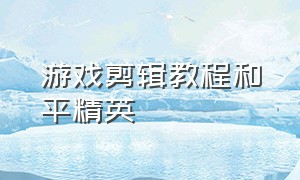 游戏剪辑教程和平精英（怎么剪辑游戏视频和平精英）