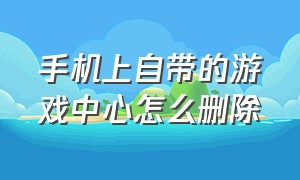 手机上自带的游戏中心怎么删除