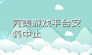 完美游戏平台安装中止（完美游戏平台安装已终止）