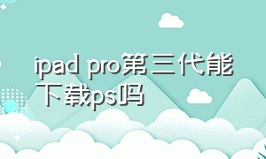 ipad pro第三代能下载ps吗（ipad pro2024能下载ps嘛）