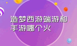 造梦西游端游和手游哪个火（造梦西游端游和手游哪个火一点）