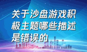 关于沙盘游戏积极主题哪些描述是错误的（沙盘游戏考试题目及答案）