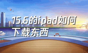 15.6的ipad如何下载东西（ipad版本太低了怎么下载软件）