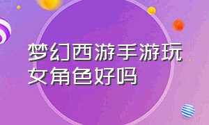 梦幻西游手游玩女角色好吗（梦幻西游手游女生适合玩什么）