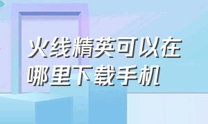 火线精英可以在哪里下载手机（火线精英手机版下载入口）