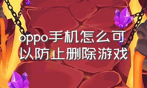 oppo手机怎么可以防止删除游戏（怎么删除oppo 手机里的游戏）