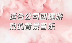 适合公司团建游戏的背景音乐