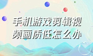 手机游戏剪辑视频画质低怎么办