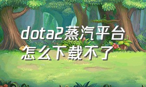 dota2蒸汽平台怎么下载不了（蒸汽平台怎么把dota2下载到d盘）