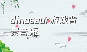 dinosaur游戏背景音乐（dinosaur完整版纯配乐）