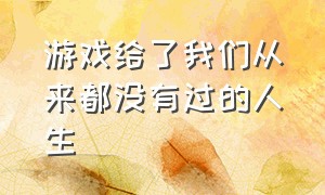 游戏给了我们从来都没有过的人生（游戏给了我们从未有过的人生）