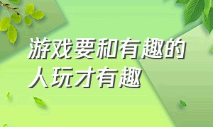 游戏要和有趣的人玩才有趣（游戏要和有趣的人一起玩才开心）