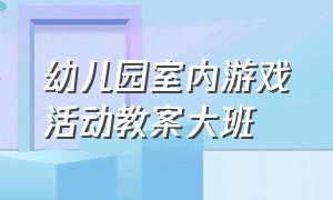 幼儿园室内游戏活动教案大班（幼儿园大班室内游戏活动教案大全）