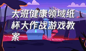 大班健康领域纸杯大作战游戏教案