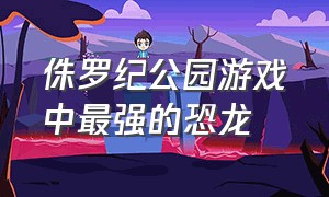 侏罗纪公园游戏中最强的恐龙