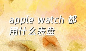 apple watch 都用什么表盘（apple watch哪个表盘最实用）