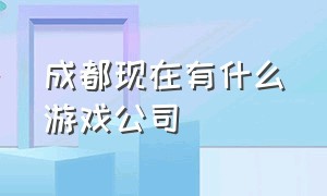 成都现在有什么游戏公司（成都有哪些游戏公司值得进去）