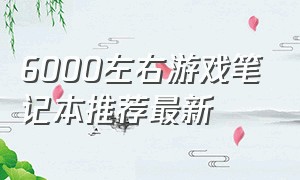 6000左右游戏笔记本推荐最新