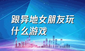 跟异地女朋友玩什么游戏