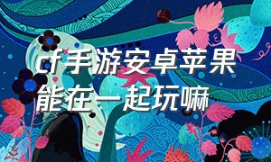 cf手游安卓苹果能在一起玩嘛