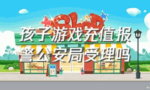 孩子游戏充值报警公安局受理吗