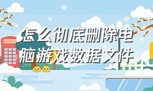 怎么彻底删除电脑游戏数据文件