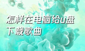 怎样在电脑给u盘下载歌曲（怎么从电脑上往u盘下载歌曲）