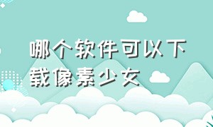 哪个软件可以下载像素少女（人形少女在哪里下载）