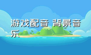 游戏配音 背景音乐（游戏纯音乐背景音乐）