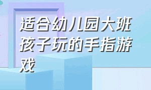 适合幼儿园大班孩子玩的手指游戏