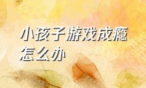 小孩子游戏成瘾怎么办（怎样解决孩子玩游戏成瘾问题）