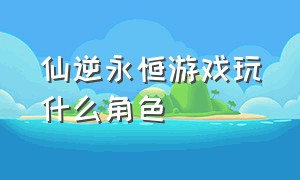 仙逆永恒游戏玩什么角色（仙逆好玩吗）