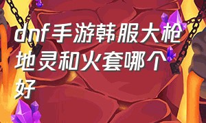 dnf手游韩服大枪地灵和火套哪个好