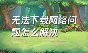 无法下载网络问题怎么解决（无法下载网络异常但网是正常的）