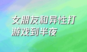 女朋友和异性打游戏到半夜