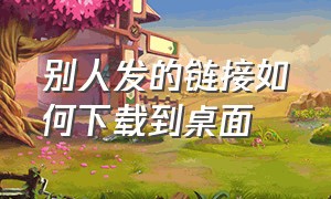 别人发的链接如何下载到桌面