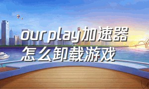 ourplay加速器怎么卸载游戏（ourplay加速器下载了怎么彻底删除）