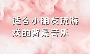 适合小朋友玩游戏的背景音乐