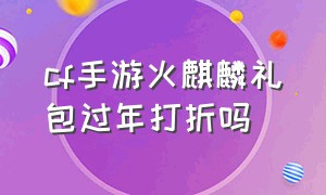 cf手游火麒麟礼包过年打折吗（cf手游火麒麟礼包vip折扣价格表）