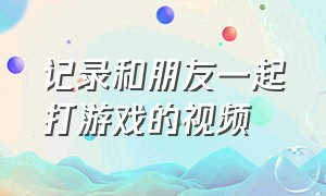 记录和朋友一起打游戏的视频