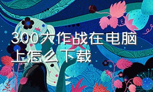 300大作战在电脑上怎么下载