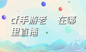 cf手游老兲在哪里直播